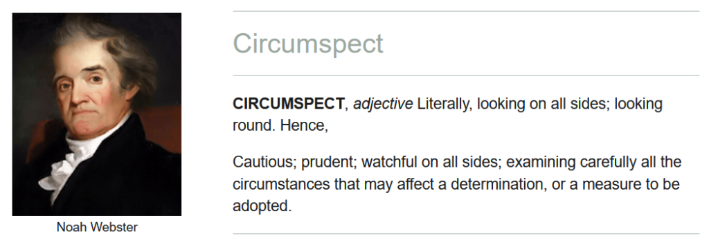 Circumspect: Literally, looking on all sides; looking round. Hence, cautious, prudent, watchful on all sides; examining carefully all the circumstances that may affect a determination, or a measure to be adopted.