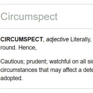 Circumspect: Literally, looking on all sides; looking round. Hence, cautious, prudent, watchful on all sides; examining carefully all the circumstances that may affect a determination, or a measure to be adopted.